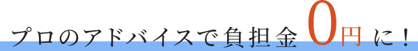 プロのアドバイスで負担金0円に！