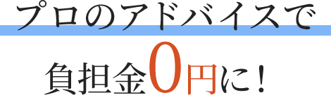 プロのアドバイスで負担金0円に！
