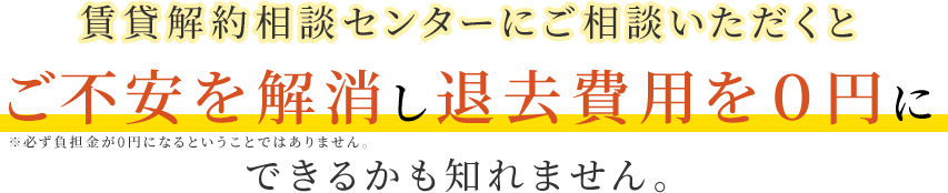 賃貸解約相談センターにご相談いただくと負担金を０円にすることができるかも知れません。